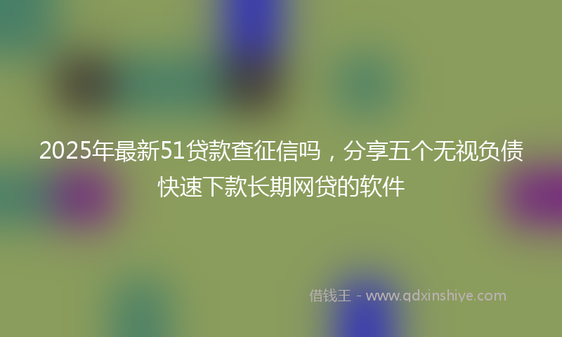 2025年最新51贷款查征信吗，分享五个无视负债快速下款长期网贷的软件