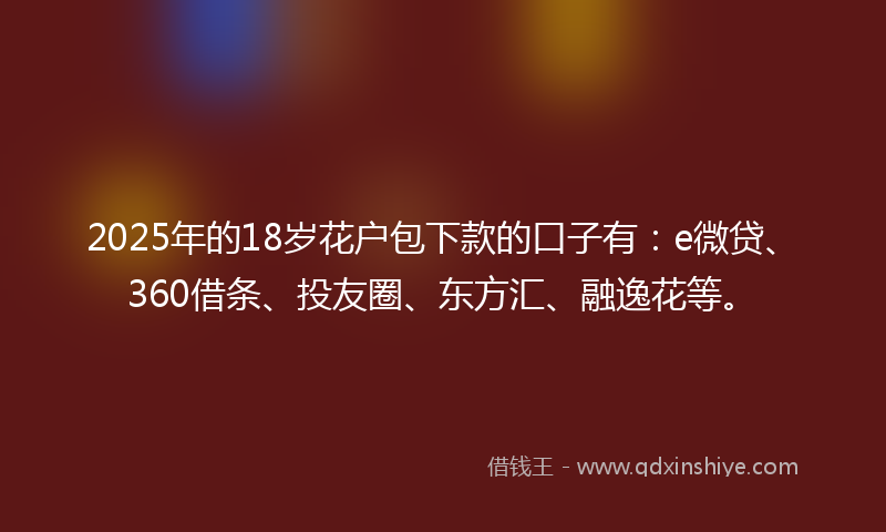 2025年的18岁花户包下款的口子有：e微贷、360借条、投友圈、东方汇、融逸花等。