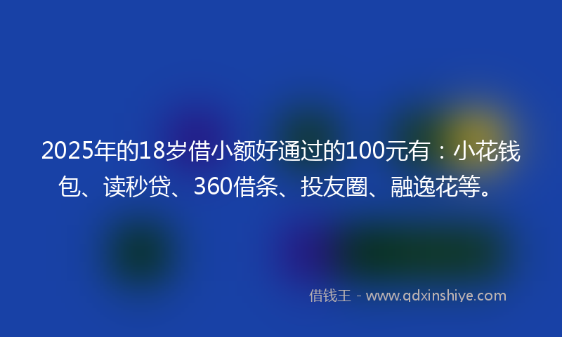 2025年的18岁借小额好通过的100元有：小花钱包、读秒贷、360借条、投友圈、融逸花等。