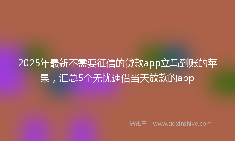 2025年最新不需要征信的贷款app立马到账的苹果，汇总5个无忧速借当天放款的app