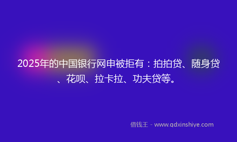 2025年的中国银行网申被拒有：拍拍贷、随身贷、花呗、拉卡拉、功夫贷等。
