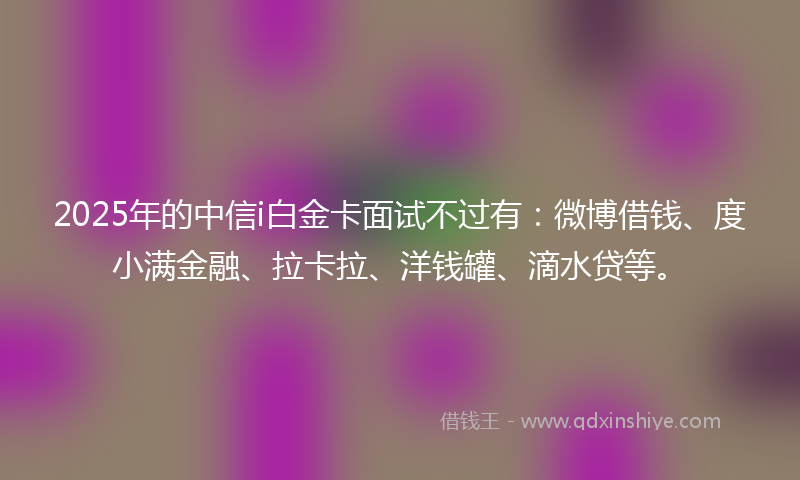 2025年的中信i白金卡面试不过有：微博借钱、度小满金融、拉卡拉、洋钱罐、滴水贷等。
