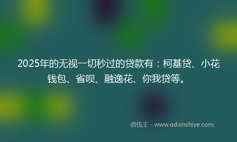 2025年的无视一切秒过的贷款有：柯基贷、小花钱包、省呗、融逸花、你我贷等。