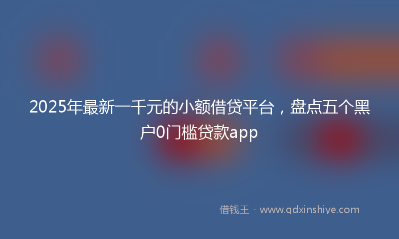 2025年最新一千元的小额借贷平台，盘点五个黑户0门槛贷款app