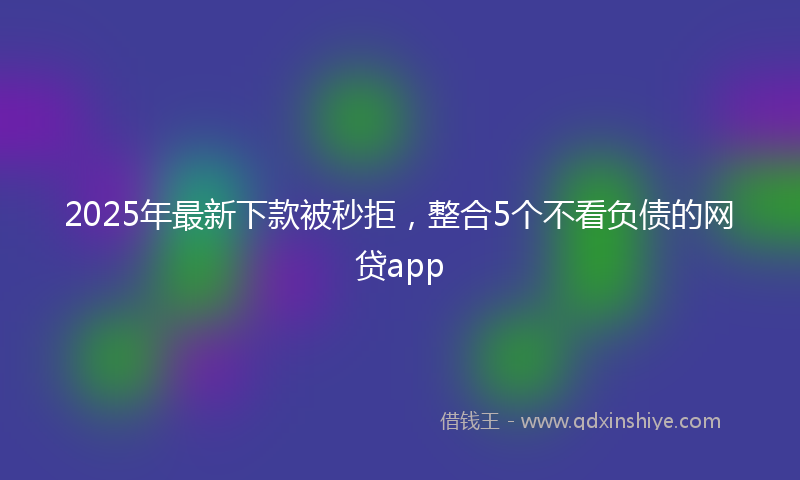 2025年最新下款被秒拒，整合5个不看负债的网贷app