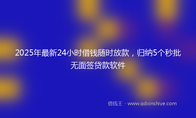 2025年最新24小时借钱随时放款，归纳5个秒批无面签贷款软件