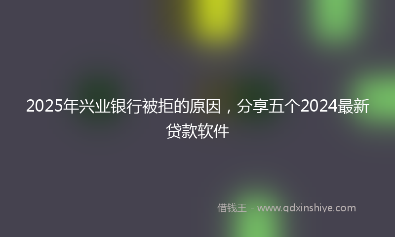 2025年兴业银行被拒的原因，分享五个2024最新贷款软件