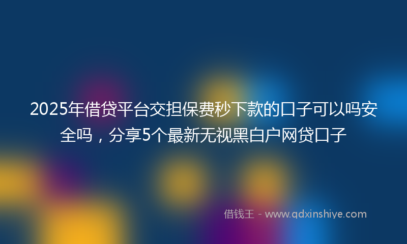 2025年借贷平台交担保费秒下款的口子可以吗安全吗，分享5个最新无视黑白户网贷口子