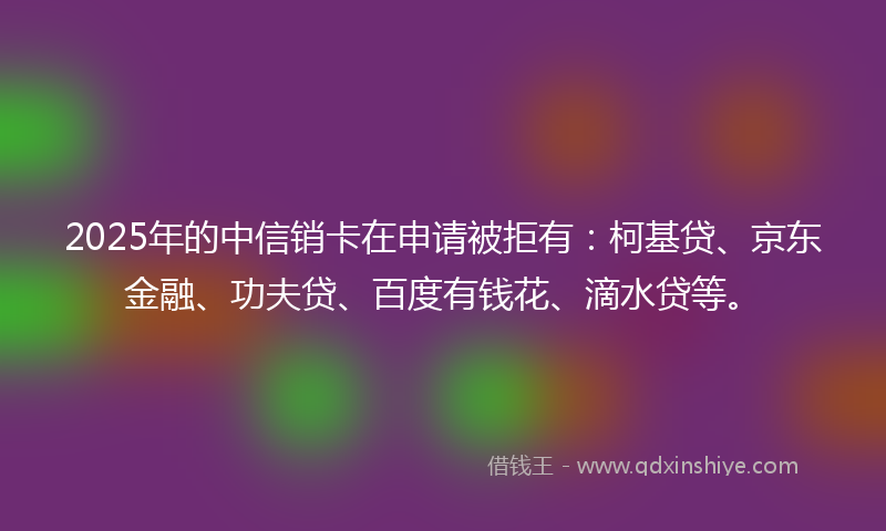2025年的中信销卡在申请被拒有：柯基贷、京东金融、功夫贷、百度有钱花、滴水贷等。