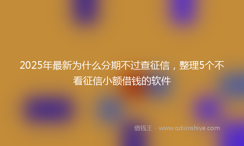 2025年最新为什么分期不过查征信，整理5个不看征信小额借钱的软件