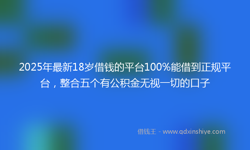 2025年最新18岁借钱的平台100%能借到正规平台，整合五个有公积金无视一切的口子