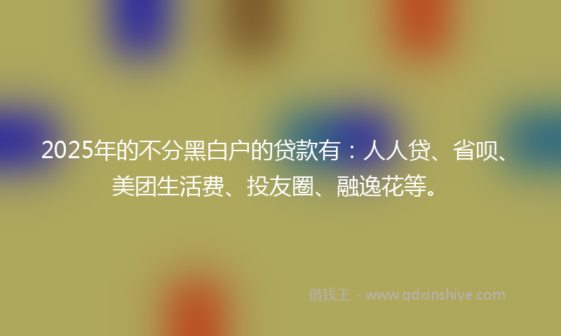 2025年的不分黑白户的贷款有：人人贷、省呗、美团生活费、投友圈、融逸花等。