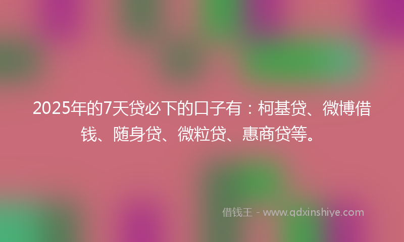 2025年的7天贷必下的口子有：柯基贷、微博借钱、随身贷、微粒贷、惠商贷等。