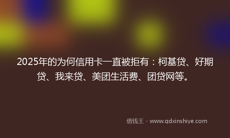 2025年的为何信用卡一直被拒有：柯基贷、好期贷、我来贷、美团生活费、团贷网等。
