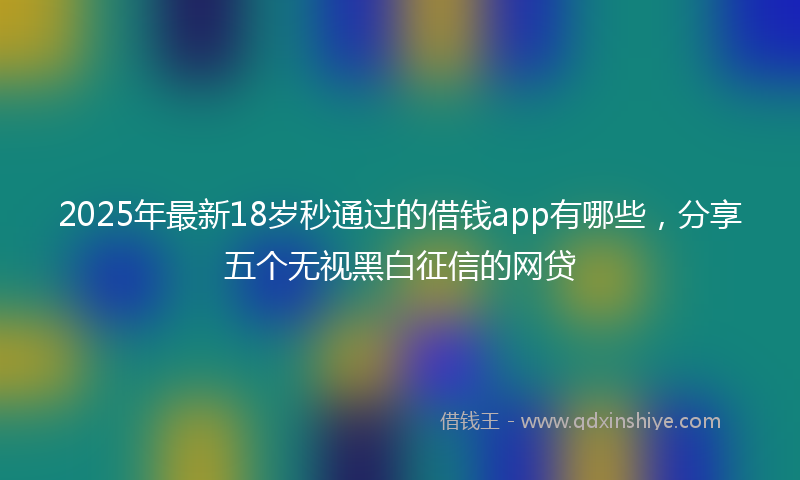 2025年最新18岁秒通过的借钱app有哪些，分享五个无视黑白征信的网贷