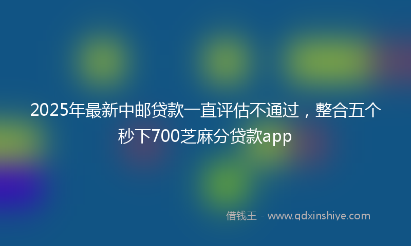 2025年最新中邮贷款一直评估不通过，整合五个秒下700芝麻分贷款app