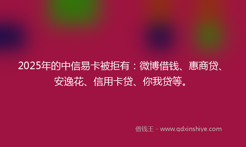 2025年的中信易卡被拒有：微博借钱、惠商贷、安逸花、信用卡贷、你我贷等。