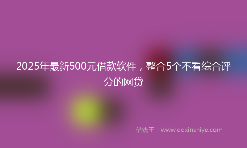 2025年最新500元借款软件，整合5个不看综合评分的网贷