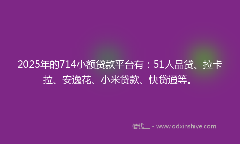 2025年的714小额贷款平台有：51人品贷、拉卡拉、安逸花、小米贷款、快贷通等。