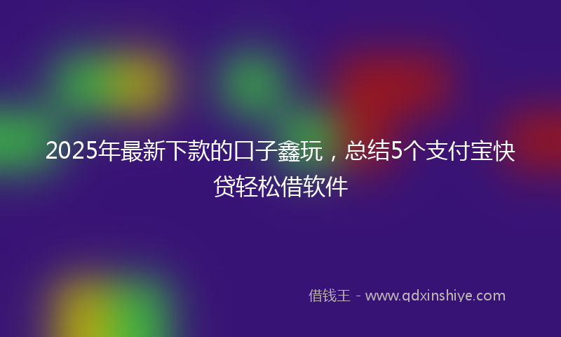 2025年最新下款的口子鑫玩，总结5个支付宝快贷轻松借软件
