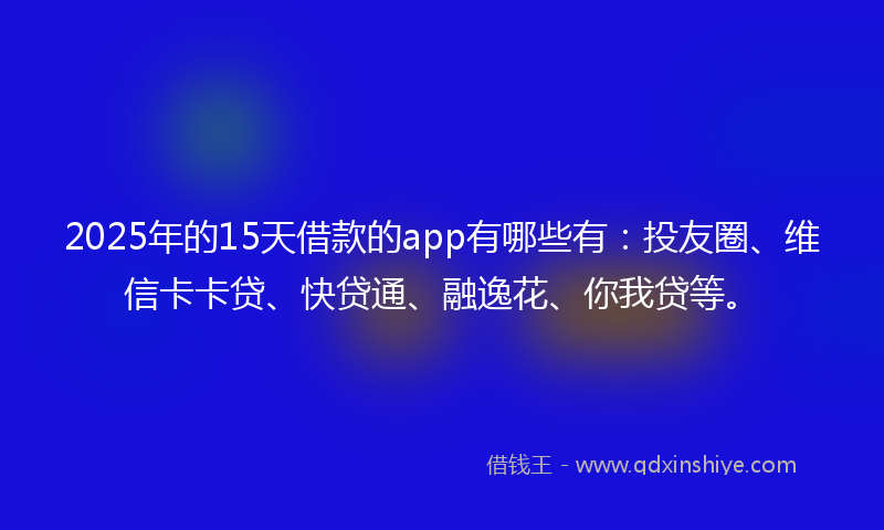 2025年的15天借款的app有哪些有：投友圈、维信卡卡贷、快贷通、融逸花、你我贷等。