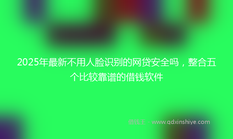 2025年最新不用人脸识别的网贷安全吗，整合五个比较靠谱的借钱软件