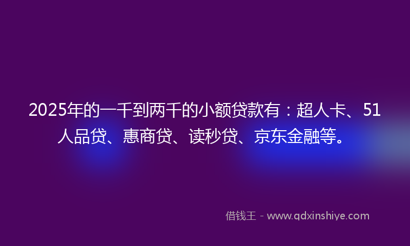 2025年的一千到两千的小额贷款有：超人卡、51人品贷、惠商贷、读秒贷、京东金融等。
