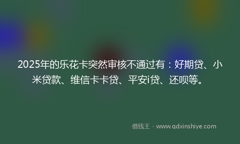 2025年的乐花卡突然审核不通过有：好期贷、小米贷款、维信卡卡贷、平安i贷、还呗等。