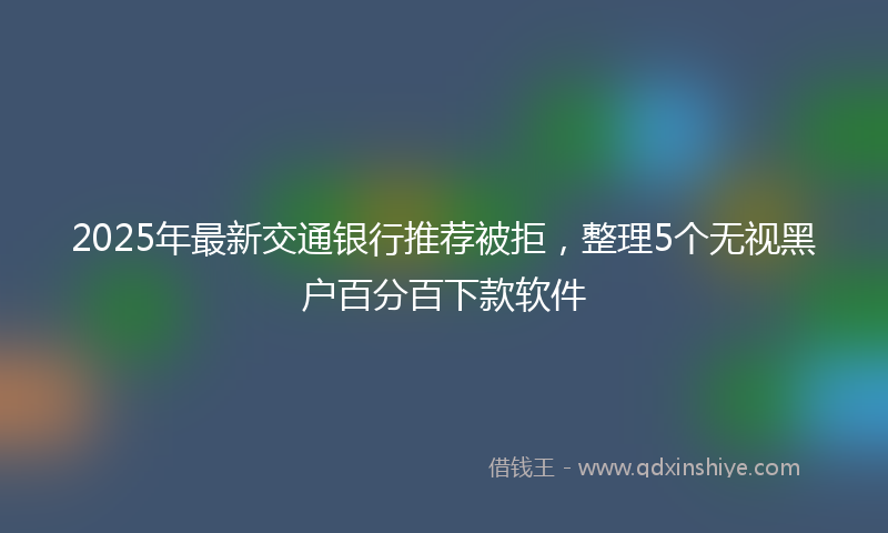 2025年最新交通银行推荐被拒，整理5个无视黑户百分百下款软件
