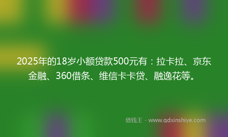 2025年的18岁小额贷款500元有：拉卡拉、京东金融、360借条、维信卡卡贷、融逸花等。