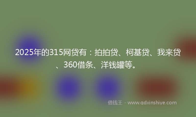 2025年的315网贷有：拍拍贷、柯基贷、我来贷、360借条、洋钱罐等。