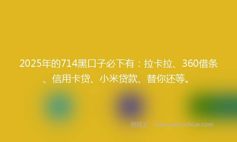 2025年的714黑口子必下有：拉卡拉、360借条、信用卡贷、小米贷款、替你还等。