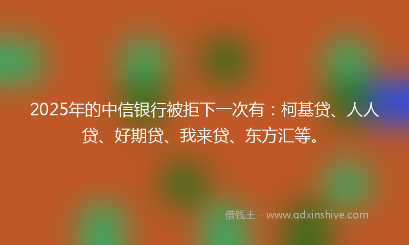 2025年的中信银行被拒下一次有：柯基贷、人人贷、好期贷、我来贷、东方汇等。
