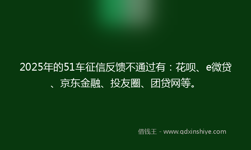 2025年的51车征信反馈不通过有：花呗、e微贷、京东金融、投友圈、团贷网等。