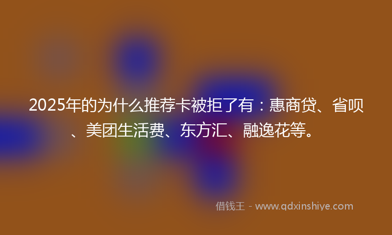 2025年的为什么推荐卡被拒了有：惠商贷、省呗、美团生活费、东方汇、融逸花等。
