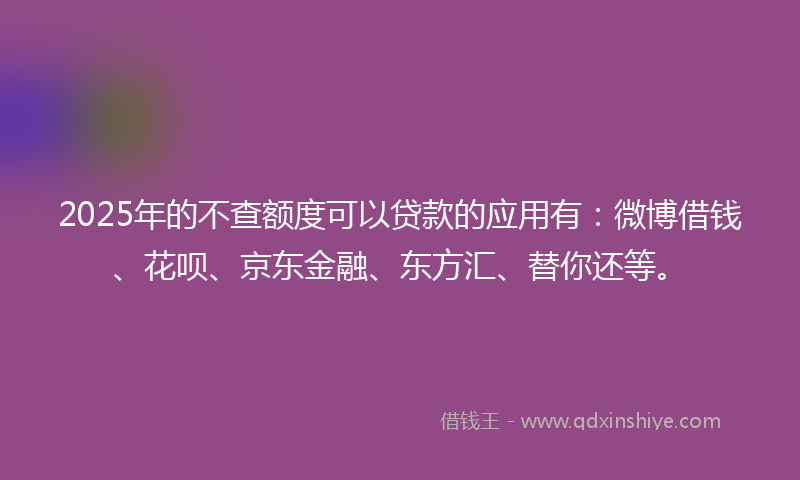 2025年的不查额度可以贷款的应用有：微博借钱、花呗、京东金融、东方汇、替你还等。