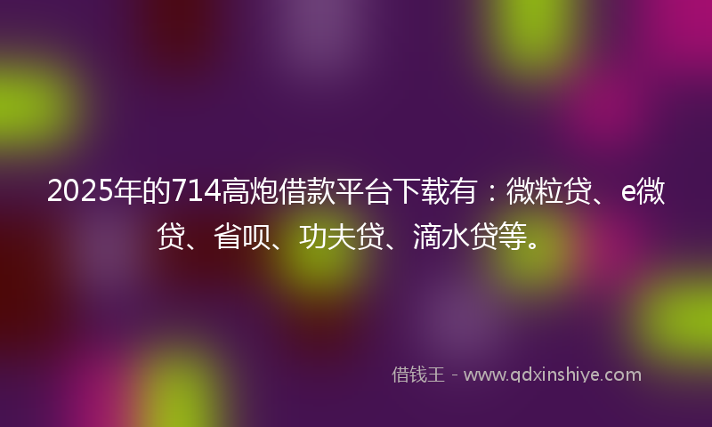 2025年的714高炮借款平台下载有：微粒贷、e微贷、省呗、功夫贷、滴水贷等。