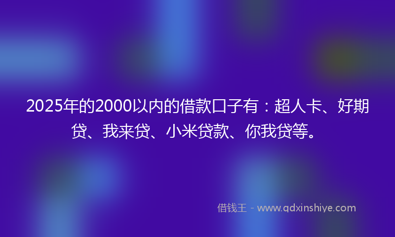 2025年的2000以内的借款口子有：超人卡、好期贷、我来贷、小米贷款、你我贷等。