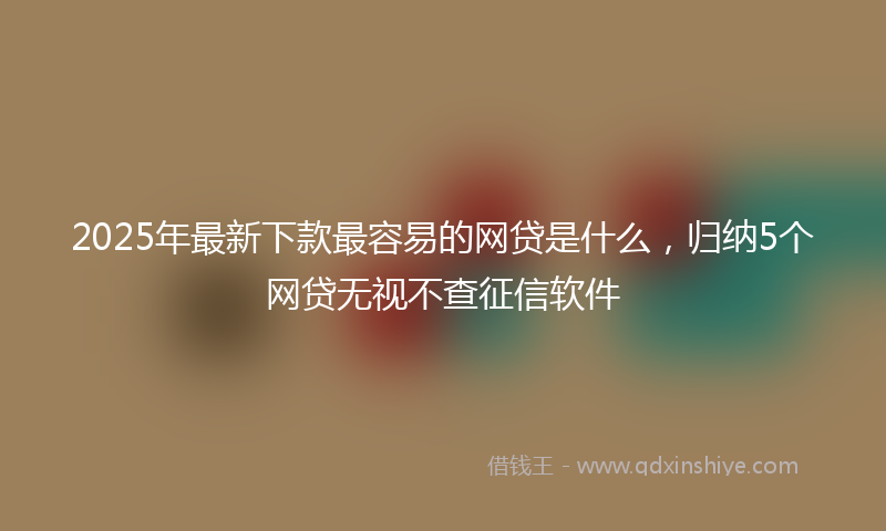 2025年最新下款最容易的网贷是什么，归纳5个网贷无视不查征信软件