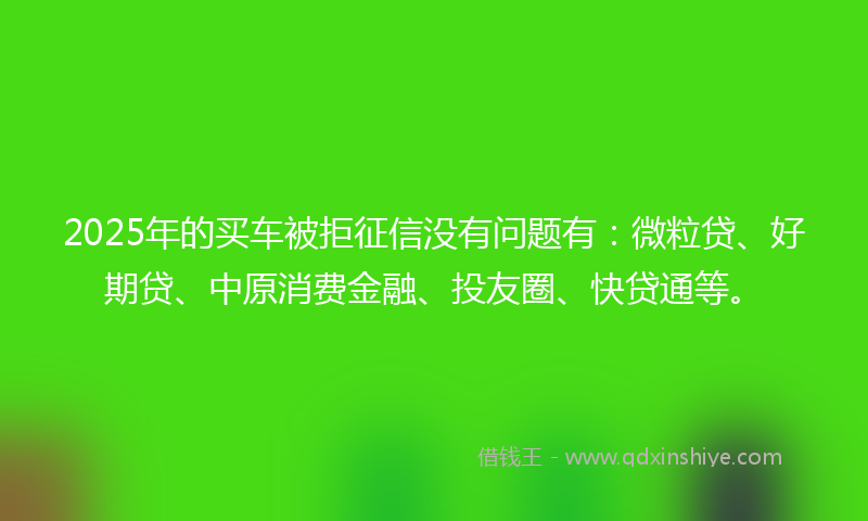 2025年的买车被拒征信没有问题有：微粒贷、好期贷、中原消费金融、投友圈、快贷通等。