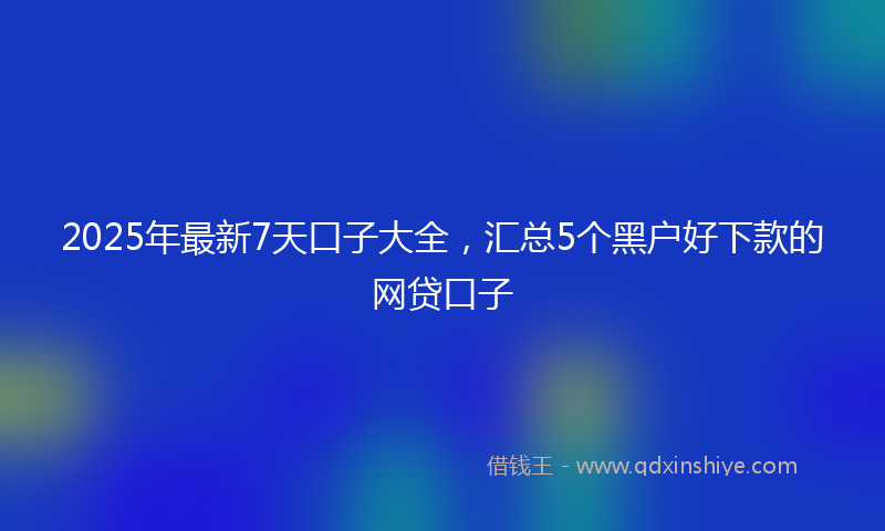 2025年最新7天口子大全，汇总5个黑户好下款的网贷口子