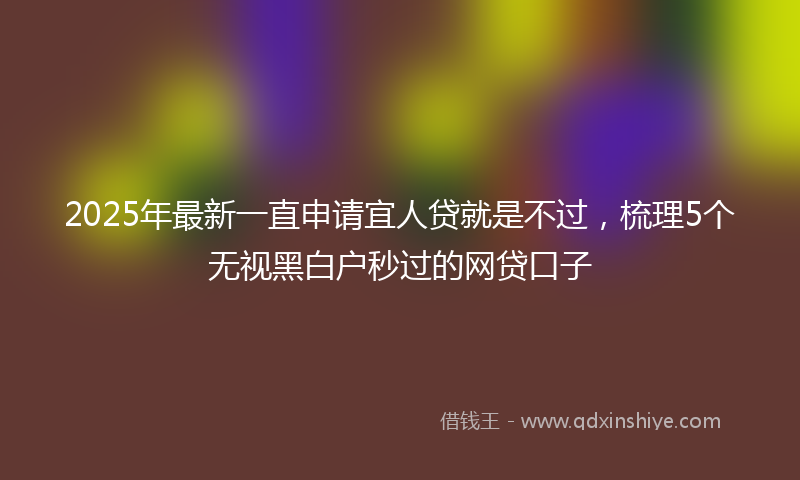 2025年最新一直申请宜人贷就是不过，梳理5个无视黑白户秒过的网贷口子