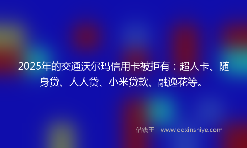 2025年的交通沃尔玛信用卡被拒有：超人卡、随身贷、人人贷、小米贷款、融逸花等。