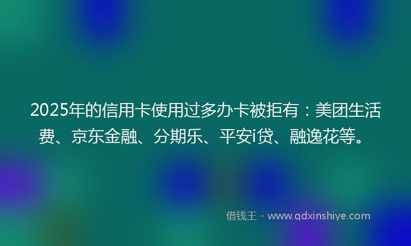 2025年的信用卡使用过多办卡被拒有：美团生活费、京东金融、分期乐、平安i贷、融逸花等。