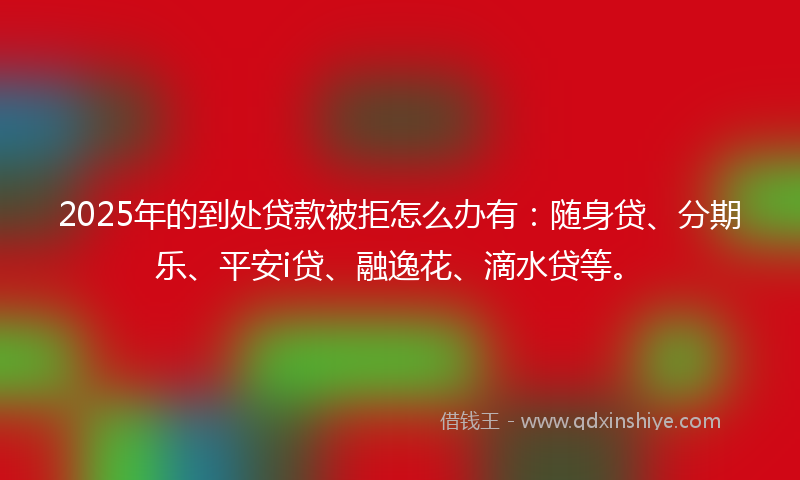 2025年的到处贷款被拒怎么办有：随身贷、分期乐、平安i贷、融逸花、滴水贷等。