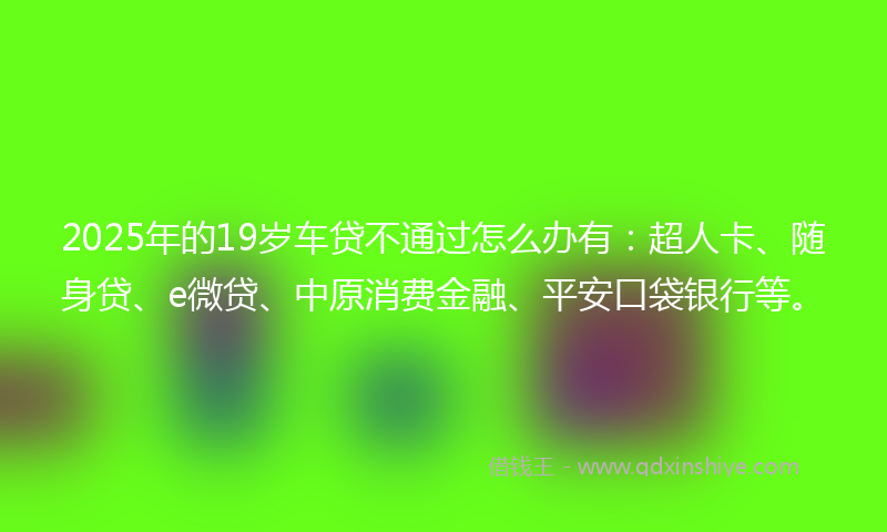 2025年的19岁车贷不通过怎么办有：超人卡、随身贷、e微贷、中原消费金融、平安口袋银行等。