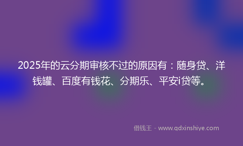 2025年的云分期审核不过的原因有：随身贷、洋钱罐、百度有钱花、分期乐、平安i贷等。