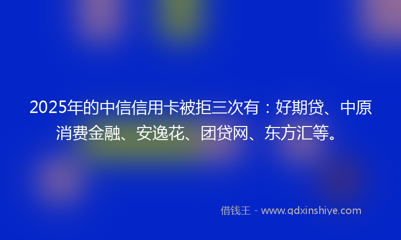 2025年的中信信用卡被拒三次有：好期贷、中原消费金融、安逸花、团贷网、东方汇等。