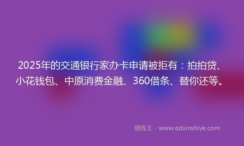 2025年的交通银行家办卡申请被拒有：拍拍贷、小花钱包、中原消费金融、360借条、替你还等。