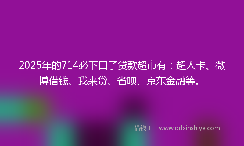 2025年的714必下口子贷款超市有：超人卡、微博借钱、我来贷、省呗、京东金融等。